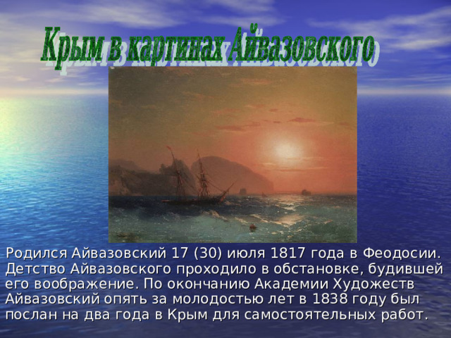Родился Айвазовский 17 (30) июля 1817 года в Феодосии. Детство Айвазовского проходило в обстановке, будившей его воображение. По окончанию Академии Художеств Айвазовский опять за молодостью лет в 1838 году был послан на два года в Крым для самостоятельных работ. 