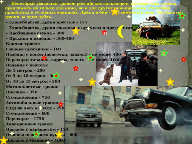  Некоторые расценки трюков российских каскадеров, которые они готовы предложить не только для кино, но и для других шоу-программ. Расценки приведены в условных единицах. Драки и бои – за съемочный день. Остальные трюки за один дубль. – Единоборства, драки простые – 175 – Единоборства, драки сложные с оружием и предметами – 250 – Пробивание стекла – 300 – Прыжки и падения – 300–400  Конные трюки:  Гладкие проскачки – 100  Падения с конем (подсечки, завалы) – не менее 400  Переворот тачанки, кареты, телеги – не менее 1000  Падения с высоты:  До 5 метров – 200  От 5 до 10 метров – 300  От 10 до 15 метров – 500  Мотоциклетные трюки:  Прыжки – 350  Столкновения – 750  Автомобильные трюки:  Езда на двух колесах – 250  Столкновение – 600  Переворот – 1750  Авиационные трюки: м  Прыжок с парашютом – 150  Отцепка основного купола – 600  Прыжок с техникой – 1000 м 