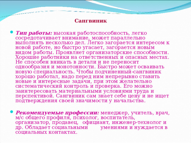       Сангвиник  Тип работы:  высокая работоспособность, легко сосредотачивает внимание, может параллельно выполнять несколько дел. Легко загорается интересом к новой работе, но быстро угасает, загорается новым видом работы. Проявляет организаторские способности. Хорошие работники на ответственных и опасных местах. Не способен вникать в детали и не переносит однообразия и монотонности. Быстро может осваивать новую специальность. Чтобы подчиненный-сангвиник хорошо работал, надо перед ним непрерывно ставить новые и интересные задачи, при этом желательно систематический контроль и проверка. Его можно заинтересовать материальными условиями труда и перспективой. Сангвиник сам знает себе цену и не ищет подтверждения своей значимости у начальства.  Рекомендуемые профессии:  менеджер, учитель, врач, м/с общего профиля, психолог, воспитатель, организатор, продавец,  официант, инженер-технолог и др. Обладает социальными   умениями и нуждается в социальных контактах.    