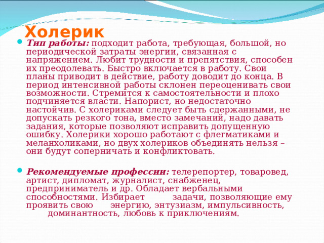 Холерик Тип работы:  подходит работа, требующая, большой, но периодической затраты энергии, связанная с напряжением. Любит трудности и препятствия, способен их преодолевать. Быстро включается в работу. Свои планы приводит в действие, работу доводит до конца. В период интенсивной работы склонен переоценивать свои возможности. Стремится к самостоятельности и плохо подчиняется власти. Напорист, но недостаточно настойчив. С холериками следует быть сдержанными, не допускать резкого тона, вместо замечаний, надо давать задания, которые позволяют исправить допущенную ошибку. Холерики хорошо работают с флегматиками и меланхоликами, но двух холериков объединять нельзя – они будут соперничать и конфликтовать.   Рекомендуемые профессии:  телерепортер, товаровед, артист, дипломат, журналист, снабженец, предприниматель и др. Обладает вербальными способностями. Избирает    задачи, позволяющие ему проявить свою    энергию, энтузиазм, импульсивность,    доминантность, любовь к приключениям. 