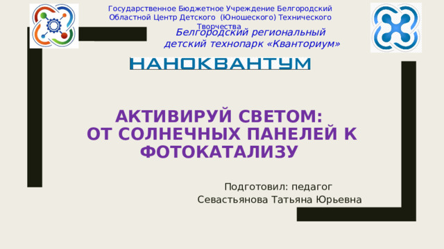 Государственное Бюджетное Учреждение Белгородский Областной Центр Детского (Юношеского) Технического Творчества Белгородский региональный детский технопарк «Кванториум» Активируй светом:  от солнечных панелей к фотокатализу Подготовил: педагог Севастьянова Татьяна Юрьевна 