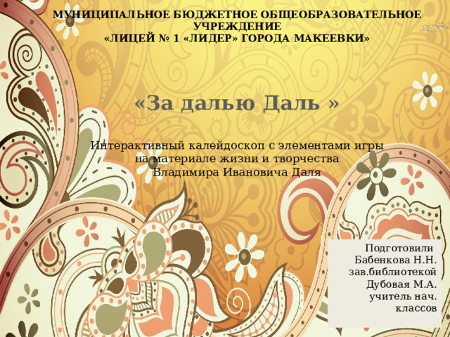 МУНИЦИПАЛЬНОЕ БЮДЖЕТНОЕ ОБЩЕОБРАЗОВАТЕЛЬНОЕ УЧРЕЖДЕНИЕ «ЛИЦЕЙ № 1 «ЛИДЕР» ГОРОДА МАКЕЕВКИ»  «За далью Даль »  Интерактивный калейдоскоп с элементами игры  на материале жизни и творчества Владимира Ивановича Даля Подготовили Бабенкова Н.Н. зав.библиотекой Дубовая М.А. учитель нач. классов  