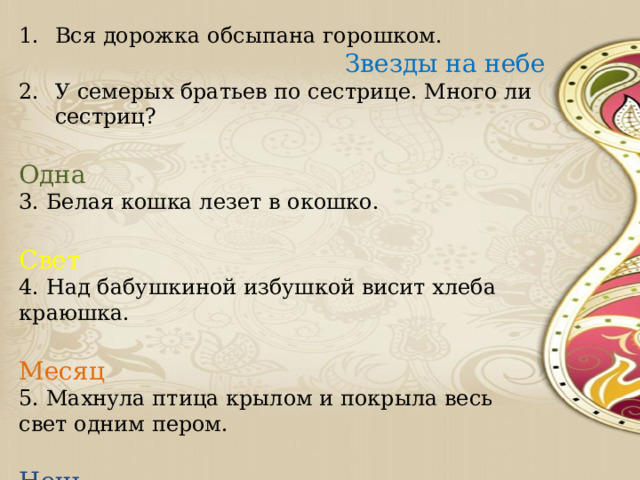 Вся дорожка обсыпана горошком. Звезды на небе У семерых братьев по сестрице. Много ли сестриц?  Одна 3. Белая кошка лезет в окошко.  Свет 4. Над бабушкиной избушкой висит хлеба краюшка.  Месяц 5. Махнула птица крылом и покрыла весь свет одним пером.  Ночь 6. Маленький, удаленький, сквозь землю прошёл, красну шапочку нашёл.  Гриб 