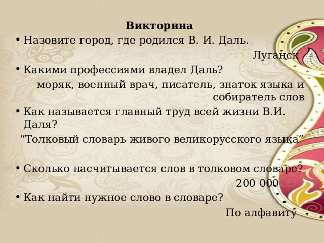 Викторина Назовите город, где родился В. И. Даль.  Луганск Какими профессиями владел Даль? моряк, военный врач, писатель, знаток языка и собиратель слов Как называется главный труд всей жизни В.И. Даля? “ Толковый словарь живого великорусского языка” Сколько насчитывается слов в толковом словаре?  200 000 Как найти нужное слово в словаре?  По алфавиту 