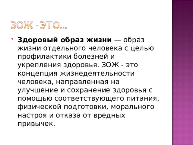 Здоровый образ жизни  — образ жизни отдельного человека с целью профилактики болезней и укрепления здоровья. ЗОЖ - это концепция жизнедеятельности человека, направленная на улучшение и сохранение здоровья с помощью соответствующего питания, физической подготовки, морального настроя и отказа от вредных привычек. 