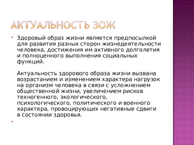 Здоровый образ жизни является предпосылкой для развития разных сторон жизнедеятельности человека, достижения им активного долголетия и полноценного выполнения социальных функций.   Актуальность здорового образа жизни вызвана возрастанием и изменением характера нагрузок на организм человека в связи с усложнением общественной жизни, увеличением рисков техногенного, экологического, психологического, политического и военного характера, провоцирующих негативные сдвиги в состоянии здоровья. 