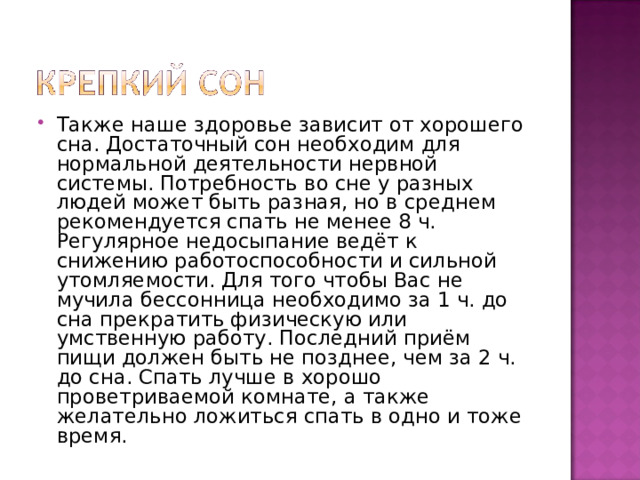 Также наше здоровье зависит от хорошего сна. Достаточный сон необходим для нормальной деятельности нервной системы. Потребность во сне у разных людей может быть разная, но в среднем рекомендуется спать не менее 8 ч. Регулярное недосыпание ведёт к снижению работоспособности и сильной утомляемости. Для того чтобы Вас не мучила бессонница необходимо за 1 ч. до сна прекратить физическую или умственную работу. Последний приём пищи должен быть не позднее, чем за 2 ч. до сна. Спать лучше в хорошо проветриваемой комнате, а также желательно ложиться спать в одно и тоже время. 