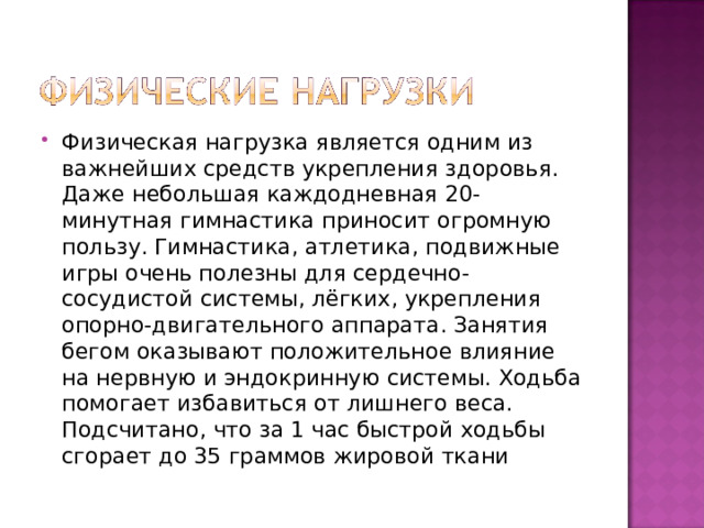 Физическая нагрузка является одним из важнейших средств укрепления здоровья. Даже небольшая каждодневная 20-минутная гимнастика приносит огромную пользу. Гимнастика, атлетика, подвижные игры очень полезны для сердечно-сосудистой системы, лёгких, укрепления опорно-двигательного аппарата. Занятия бегом оказывают положительное влияние на нервную и эндокринную системы. Ходьба помогает избавиться от лишнего веса. Подсчитано, что за 1 час быстрой ходьбы сгорает до 35 граммов жировой ткани 