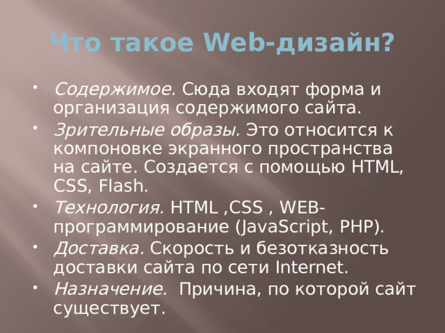 Что такое Web-дизайн? Содержимое. Сюда входят форма и организация содержимого сайта. Зрительные образы. Это относится к компоновке экранного пространства на сайте. Создается с помощью HTML, CSS, Flash. Технология. HTML ,CSS , WEB-программирование (JavaScript, PHP). Доставка. Скорость и безотказность доставки сайта по сети Internet. Назначение. Причина, по которой сайт существует. 