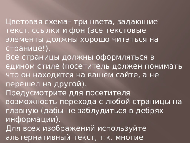 Цветовая схема– три цвета, задающие текст, ссылки и фон (все текстовые элементы должны хорошо читаться на странице!).  Все страницы должны оформляться в едином стиле (посетитель должен понимать что он находится на вашем сайте, а не перешел на другой). Предусмотрите для посетителя возможность перехода с любой страницы на главную (дабы не заблудиться в дебрях информации).  Для всех изображений используйте альтернативный текст, т.к. многие пользователи отключают графику. Для привлечения посетителей все средства хороши, но во всем нужна мера, всегда больше привлекает строгий, выдержанный стиль, а не «новогодние фейерверки»! 