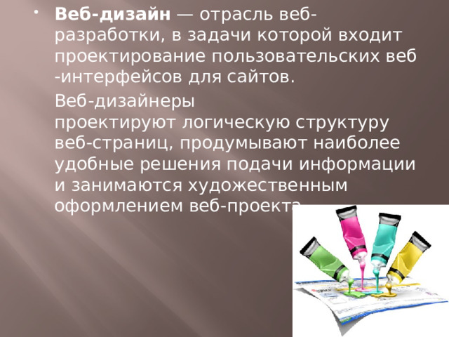 Веб-дизайн  — отрасль веб-разработки, в задачи которой входит проектирование пользовательских веб-интерфейсов для сайтов.  Веб-дизайнеры проектируют логическую структуру веб-страниц, продумывают наиболее удобные решения подачи информации и занимаются художественным оформлением веб-проекта. 