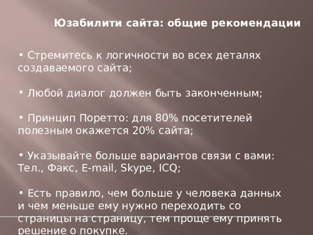  Юзабилити сайта: общие рекомендации    Стремитесь к логичности во всех деталях создаваемого сайта;  Любой диалог должен быть законченным;  Принцип Поретто: для 80% посетителей полезным окажется 20% сайта;  Указывайте больше вариантов связи с вами: Тел., Факс, E-mail, Skype, ICQ;  Есть правило, чем больше у человека данных и чем меньше ему нужно переходить со страницы на страницу, тем проще ему принять решение о покупке. 
