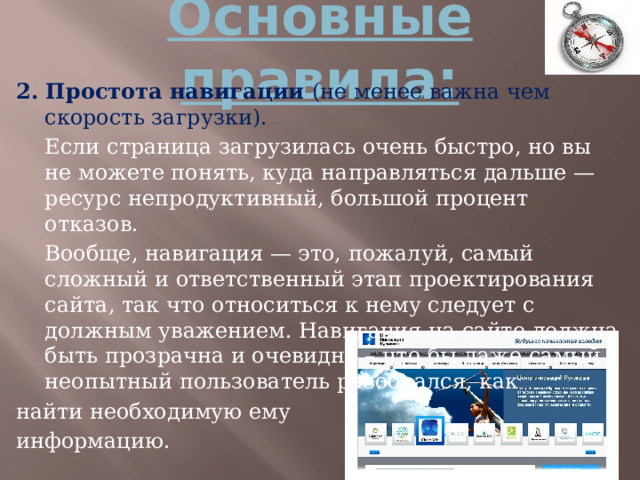 Основные правила: 2. Простота навигации (не менее важна чем скорость загрузки).  Если страница загрузилась очень быстро, но вы не можете понять, куда направляться дальше — ресурс непродуктивный, большой процент отказов.  Вообще, навигация — это, пожалуй, самый сложный и ответственный этап проектирования сайта, так что относиться к нему следует с должным уважением. Навигация на сайте должна быть прозрачна и очевидна – что бы даже самый неопытный пользователь разобрался, как найти необходимую ему информацию. 