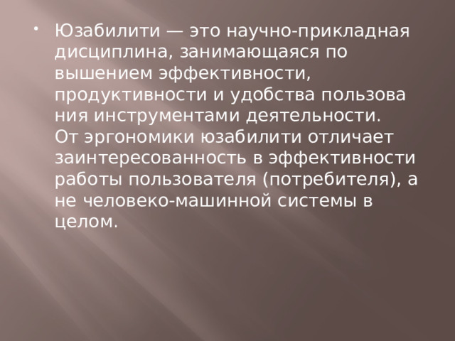 Юзабилити — это научно-прикладная дисциплина, занимающаяся по­вышением эффективности, продуктивности и удобства пользова­ния инструментами деятельности. От эргономики юзабилити отличает заинтересованность в эффективности работы пользователя (потребителя), а не человеко-машинной системы в целом. 