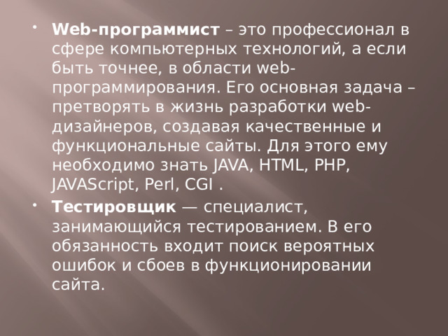 Web-программист – это профессионал в сфере компьютерных технологий, а если быть точнее, в области web-программирования. Его основная задача – претворять в жизнь разработки web-дизайнеров, создавая качественные и функциональные сайты. Для этого ему необходимо знать JAVA, HTML, РНР, JAVAScript, Perl, CGI . Тестировщик  — специалист, занимающийся тестированием. В его обязанность входит поиск вероятных ошибок и сбоев в функционировании сайта.  