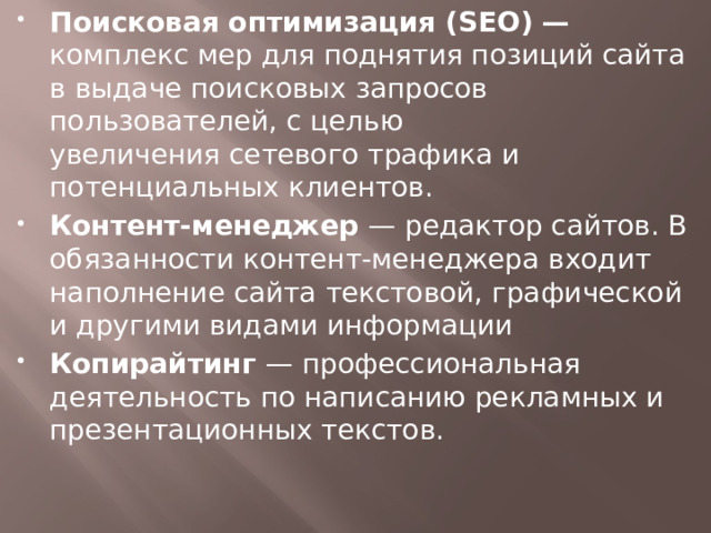 Поисковая оптимизация (SEO) — комплекс мер для поднятия позиций сайта в выдаче поисковых запросов пользователей, с целью увеличения сетевого трафика и потенциальных клиентов. Контент-менеджер  — редактор сайтов. В обязанности контент-менеджера входит наполнение сайта текстовой, графической и другими видами информации Копирайтинг  — профессиональная деятельность по написанию рекламных и презентационных текстов.  