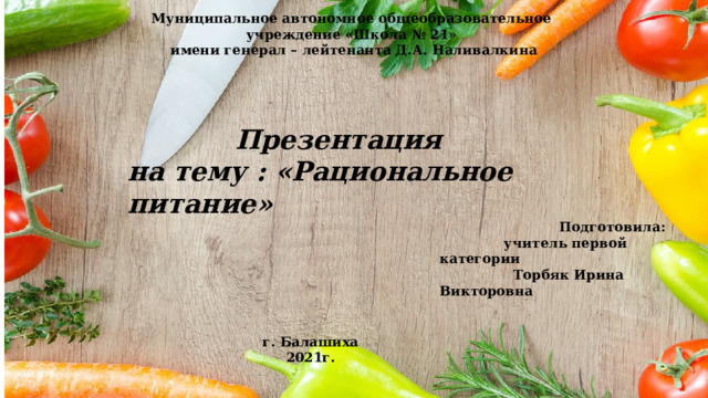 Муниципальное автономное общеобразовательное учреждение «Школа № 21» имени генерал – лейтенанта Д.А. Наливалкина Презентация на тему : «Рациональное питание»  Подготовила:  учитель первой категории  Торбяк Ирина Викторовна г. Балашиха 2021г. 