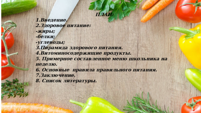 ПЛАН: 1.Введение. 2.Здоровое питание: -жиры; -белки; -углеводы; 3.Пирамида здорового питания. 4.Витоминосодержищие продукты. 5. Примерное составленное меню школьника на неделю. 6. Основные правила правильного питания. 7.Заключение. 8. Список литературы.  