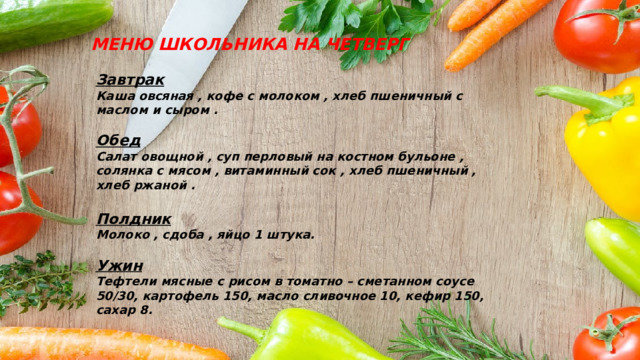 МЕНЮ ШКОЛЬНИКА НА ЧЕТВЕРГ Завтрак Каша овсяная , кофе с молоком , хлеб пшеничный с маслом и сыром .  Обед Салат овощной , суп перловый на костном бульоне , солянка с мясом , витаминный сок , хлеб пшеничный , хлеб ржаной .  Полдник Молоко , сдоба , яйцо 1 штука.  Ужин Тефтели мясные с рисом в томатно – сметанном соусе 50/30, картофель 150, масло сливочное 10, кефир 150, сахар 8.  