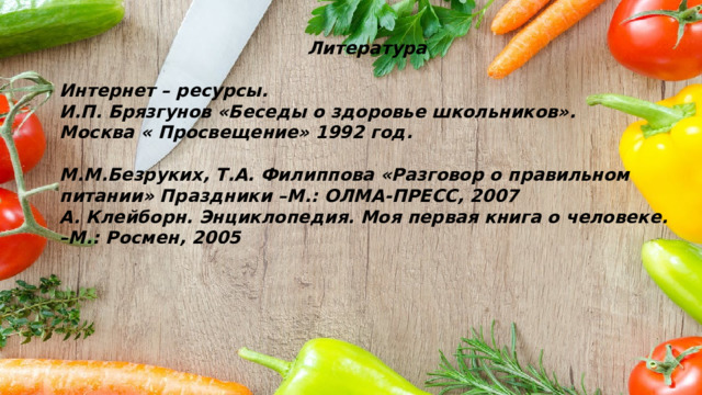 Литература  Интернет – ресурсы. И.П. Брязгунов «Беседы о здоровье школьников». Москва « Просвещение» 1992 год.  М.М.Безруких, Т.А. Филиппова «Разговор о правильном питании» Праздники –М.: ОЛМА-ПРЕСС, 2007 А. Клейборн. Энциклопедия. Моя первая книга о человеке. –М.: Росмен, 2005 