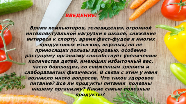 ВВЕДЕНИЕ: Время компьютеров, телевидения, огромной интеллектуальной нагрузки в школе, снижения интереса к спорту, время фаст-фудов и многих продуктовых изысков, вкусных, но не приносящих пользы здоровью, особенно растущему организму способствует увеличению количества детей, имеющих избыточный вес, часто болеющих, со сниженным зрением и слаборазвитых физически. В связи с этим у меня возникло много вопросов. Что такое здоровое питание? Все ли продукты питания полезны нашему организму? Какие самые полезные продукты? 