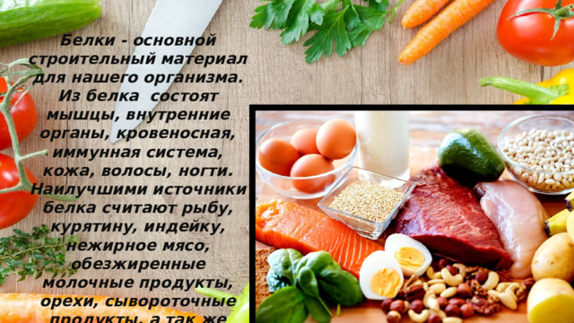 Белки - основной строительный материал для нашего организма. Из белка состоят мышцы, внутренние органы, кровеносная, иммунная система, кожа, волосы, ногти. Наилучшими источники белка считают рыбу, курятину, индейку, нежирное мясо, обезжиренные молочные продукты, орехи, сывороточные продукты, а так же яичные белки. 