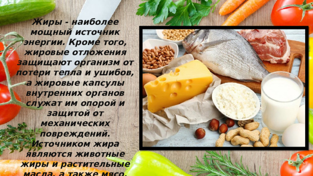 Жиры - наиболее мощный источник энергии. Кроме того, жировые отложения защищают организм от потери тепла и ушибов, а жировые капсулы внутренних органов служат им опорой и защитой от механических повреждений. Источником жира являются животные жиры и растительные масла, а также мясо, рыба, яйца, молоко и молочные продукты. Жиры улучшают вкус пищи и вызывают чувство сытости. 