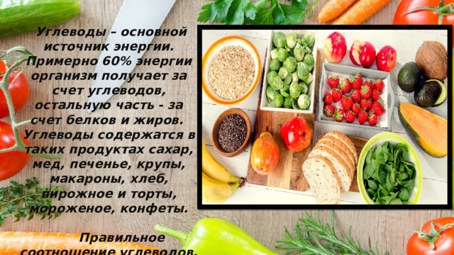  Углеводы – основной источник энергии. Примерно 60% энергии организм получает за счет углеводов, остальную часть - за счет белков и жиров. Углеводы содержатся в таких продуктах сахар, мед, печенье, крупы, макароны, хлеб, пирожное и торты, мороженое, конфеты.   Правильное соотношение углеводов, жиров и белков – основа здорового питания. 