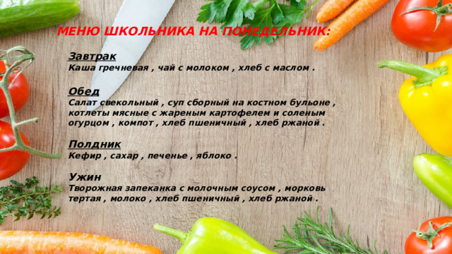 МЕНЮ ШКОЛЬНИКА НА ПОНЕДЕЛЬНИК: Завтрак Каша гречневая , чай с молоком , хлеб с маслом .  Обед Салат свекольный , суп сборный на костном бульоне , котлеты мясные с жареным картофелем и соленым огурцом , компот , хлеб пшеничный , хлеб ржаной .  Полдник Кефир , сахар , печенье , яблоко .  Ужин Творожная запеканка с молочным соусом , морковь тертая , молоко , хлеб пшеничный , хлеб ржаной . 