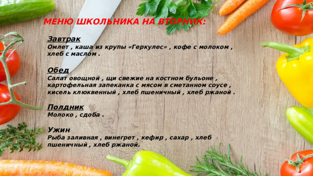 МЕНЮ ШКОЛЬНИКА НА ВТОРНИК: Завтрак Омлет , каша из крупы «Геркулес» , кофе с молоком , хлеб с маслом .  Обед Салат овощной , щи свежие на костном бульоне , картофельная запеканка с мясом в сметанном соусе , кисель клюквенный , хлеб пшеничный , хлеб ржаной .  Полдник Молоко , сдоба .  Ужин Рыба заливная , винегрет , кефир , сахар , хлеб пшеничный , хлеб ржаной. 
