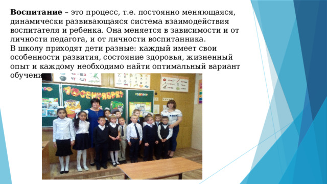 Воспитание  – это процесс, т.е. постоянно меняющаяся, динамически развивающаяся система взаимодействия воспитателя и ребенка. Она меняется в зависимости и от личности педагога, и от личности воспитанника.  В школу приходят дети разные: каждый имеет свои особенности развития, состояние здоровья, жизненный опыт и каждому необходимо найти оптимальный вариант обучения и воспитания. 
