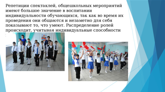 Репетиции спектаклей, общешкольных мероприятий имеют большое значение в воспитании индивидуальности обучающихся, так как во время их проведения они общаются и незаметно для себя показывают то, что умеют. Распределение ролей происходит, учитывая индивидуальные способности и желания каждого.   