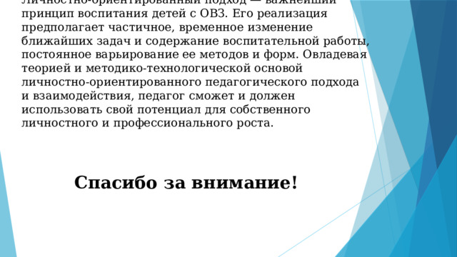 Личностно-ориентированный подход — важнейший принцип воспитания детей с ОВЗ. Его реализация предполагает частичное, временное изменение ближайших задач и содержание воспитательной работы, постоянное варьирование ее методов и форм. Овладевая теорией и методико-технологической основой личностно-ориентированного педагогического подхода и взаимодействия, педагог сможет и должен использовать свой потенциал для собственного личностного и профессионального роста. Спасибо за внимание! 