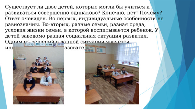 Существует ли двое детей, которые могли бы учиться и развиваться совершенно одинаково? Конечно, нет! Почему? Ответ очевиден. Во-первых, индивидуальные особенности не равнозначны. Во-вторых, разные семьи, разная среда, условия жизни семьи, в которой воспитывается ребенок. У детей заведомо разная социальная ситуация развития. Одним из решений в данной ситуации является индивидуализация образовательного процесса.   