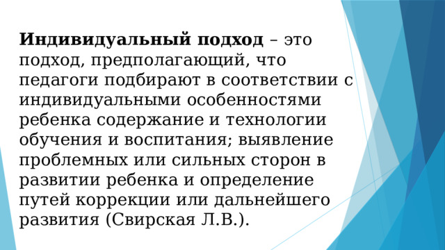 Индивидуальный подход – это подход, предполагающий, что педагоги подбирают в соответствии с индивидуальными особенностями ребенка содержание и технологии обучения и воспитания; выявление проблемных или сильных сторон в развитии ребенка и определение путей коррекции или дальнейшего развития (Свирская Л.В.). 