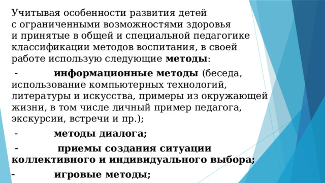 Учитывая особенности развития детей с ограниченными возможностями здоровья и принятые в общей и специальной педагогике классификации методов воспитания, в своей работе использую следующие методы :               информационные методы (беседа, использование компьютерных технологий, литературы и искусства, примеры из окружающей жизни, в том числе личный пример педагога, экскурсии, встречи и пр.);               методы диалога;               приемы создания ситуации коллективного и индивидуального выбора;              игровые методы;              рефлексивные приемы и методы. 