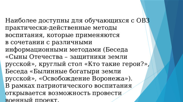 Наиболее доступны для обучающихся с ОВЗ практически-действенные методы воспитания, которые применяются в сочетании с различными информационными методами (Беседа «Сыны Отечества – защитники земли русской», круглый стол «Кто такие герои?», Беседа «Былинные богатыри земли русской», «Освобождение Воронежа»). В рамках патриотического воспитания открывается возможность провести военный проект. 