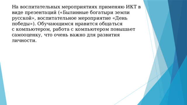 На воспитательных мероприятиях применяю ИКТ в виде презентаций («Былинные богатыри земли русской», воспитательное мероприятие «День победы»). Обучающимся нравится общаться с компьютером, работа с компьютером повышает самооценку, что очень важно для развития личности. 