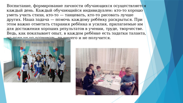 Воспитание, формирование личности обучающихся осуществляется каждый день. Каждый обучающийся индивидуален: кто-то хорошо уметь учить стихи, кто-то — танцевать, кто-то рисовать лучше других. Наша задача — помочь каждому ребёнку раскрыться. При этом важно отметить старания ребёнка и усилия, прилагаемые им для достижения хороших результатов в учении, труде, творчестве. Ведь, как показывает опыт, в каждом ребёнке есть задатки таланта, но если их не развивать, то ничего и не получится. 