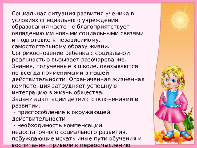 Социальная ситуация развития ученика в условиях специального учреждения образования часто не благоприятствует овладению им новыми социальными связями и подготовке к независимому, самостоятельному образу жизни. Соприкосновение ребенка с социальной реальностью вызывает разочарование. Знания, полученные в школе, оказываются не всегда применимыми в нашей действительности. Ограниченная жизненная компетенция затрудняет успешную интеграцию в жизнь общества. Задачи адаптации детей с отклонениями в развитии:  - приспособление к окружающей действительности,  - необходимость компенсации недостаточного социального развития, побуждающие искать иные пути обучения и воспитания, привели к переосмыслению имеющегося опыта и развитию новых педагогических идей и подходов.   