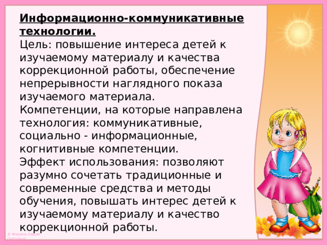 Информационно-коммуникативные технологии.  Цель: повышение интереса детей к изучаемому материалу и качества коррекционной работы, обеспечение непрерывности наглядного показа изучаемого материала.  Компетенции, на которые направлена технология: коммуникативные, социально - информационные, когнитивные компетенции.  Эффект использования: позволяют разумно сочетать традиционные и современные средства и методы обучения, повышать интерес детей к изучаемому материалу и качество коррекционной работы.   