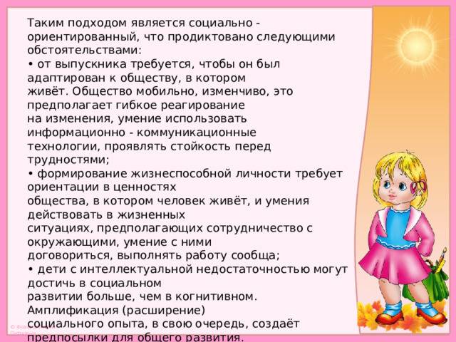 Таким подходом является социально - ориентированный, что продиктовано следующими обстоятельствами:  • от выпускника требуется, чтобы он был адаптирован к обществу, в котором  живёт. Общество мобильно, изменчиво, это предполагает гибкое реагирование  на изменения, умение использовать информационно - коммуникационные  технологии, проявлять стойкость перед трудностями;  • формирование жизнеспособной личности требует ориентации в ценностях  общества, в котором человек живёт, и умения действовать в жизненных  ситуациях, предполагающих сотрудничество с окружающими, умение с ними  договориться, выполнять работу сообща;  • дети с интеллектуальной недостаточностью могут достичь в социальном  развитии больше, чем в когнитивном. Амплификация (расширение)  социального опыта, в свою очередь, создаёт предпосылки для общего развития.   