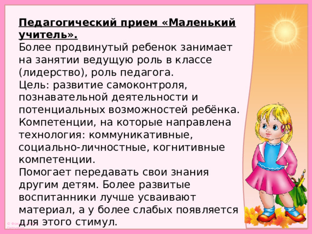 Педагогический прием «Маленький учитель».  Более продвинутый ребенок занимает на занятии ведущую роль в классе (лидерство), роль педагога.  Цель: развитие самоконтроля, познавательной деятельности и потенциальных возможностей ребёнка.  Компетенции, на которые направлена технология: коммуникативные,  социально-личностные, когнитивные компетенции.  Помогает передавать свои знания другим детям. Более развитые воспитанники лучше усваивают материал, а у более слабых появляется для этого стимул.   