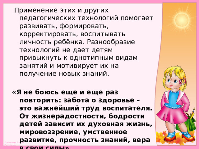  Применение этих и других педагогических технологий помогает развивать, формировать, корректировать, воспитывать личность ребёнка. Разнообразие технологий не дает детям привыкнуть к однотипным видам занятий и мотивирует их на получение новых знаний.  «Я не боюсь еще и еще раз повторить: забота о здоровье – это важнейший труд воспитателя. От жизнерадостности, бодрости детей зависит их духовная жизнь, мировоззрение, умственное развитие, прочность знаний, вера в свои силы». В.А. Сухомлинский 