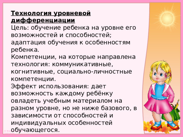 Технология уровневой дифференциации  Цель: обучение ребенка на уровне его возможностей и способностей; адаптация обучения к особенностям ребенка.  Компетенции, на которые направлена технология: коммуникативные,  когнитивные, социально-личностные компетенции.  Эффект использования: дает возможность каждому ребёнку овладеть учебным материалом на разном уровне, но не ниже базового, в зависимости от способностей и индивидуальных особенностей обучающегося.   