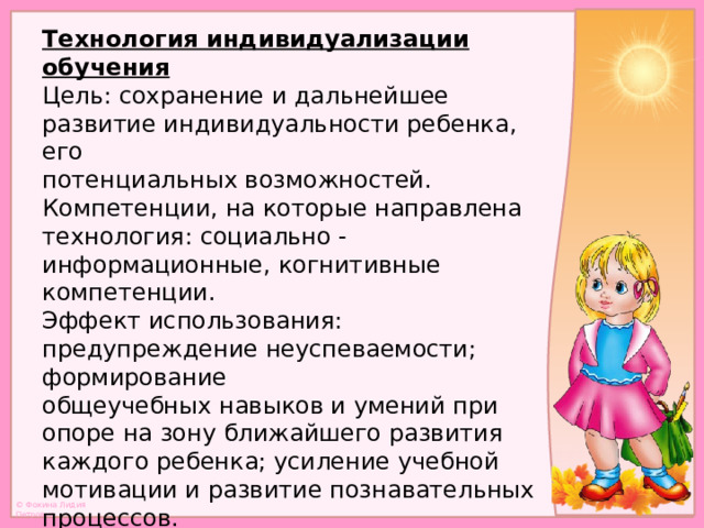 Технология индивидуализации обучения  Цель: сохранение и дальнейшее развитие индивидуальности ребенка, его  потенциальных возможностей.  Компетенции, на которые направлена технология: социально -  информационные, когнитивные компетенции.  Эффект использования: предупреждение неуспеваемости; формирование  общеучебных навыков и умений при опоре на зону ближайшего развития  каждого ребенка; усиление учебной мотивации и развитие познавательных  процессов.   