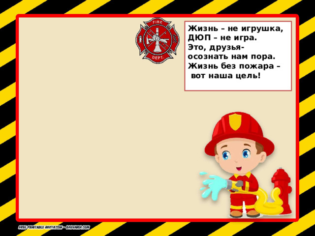 Жизнь – не игрушка, ДЮП – не игра. Это, друзья- осознать нам пора. Жизнь без пожара –  вот наша цель! 