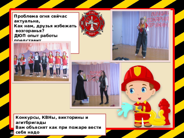 Проблема огня сейчас актуальна, Как нам, друзья избежать возгоранья? ДЮП опыт работы представит, Как жизнь без пожаров оставить Конкурсы, КВНы, викторины и агитбригады Вам объяснят как при пожаре вести себя надо 