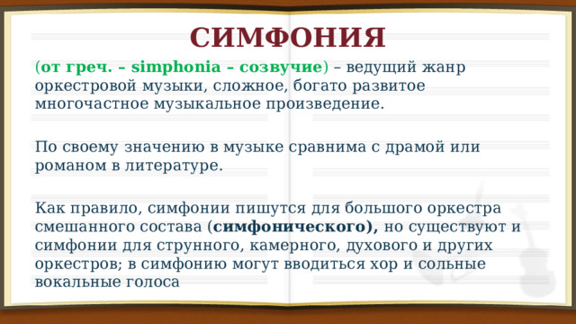 СИМФОНИЯ ( от греч. – simphonia – созвучие ) – ведущий жанр оркестровой музыки, сложное, богато развитое многочастное музыкальное произведение. По своему значению в музыке сравнима с драмой или романом в литературе. Как правило, симфонии пишутся для большого оркестра смешанного состава ( симфонического), но существуют и симфонии для струнного, камерного, духового и других оркестров; в симфонию могут вводиться хор и сольные вокальные голоса 