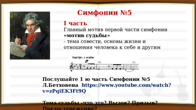 Симфонии №5 I часть Главный мотив первой части симфонии «мотив судьбы» - тема совести, основы жизни и отношения человека к себе и другим Послушайте 1 ю часть Симфонии №5 Л.Бетховена https://www.youtube.com/watch?v=zPqiEK3Ft9Q Тема судьбы -что это? Вызов? Призыв? Предостережение? 